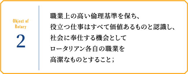 Object of Rotary2 職業上の高い倫理基準を保ち、役立つ仕事はすべて価値あるものと認識し、社会に奉仕する機会としてロータリアン各自の職業を高潔なものとすること；