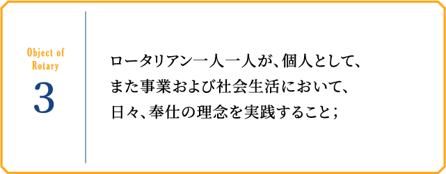 Object of Rotary3 ロータリアン一人一人が、個人として、また事業および社会生活において、日々、奉仕の理念を実践すること；