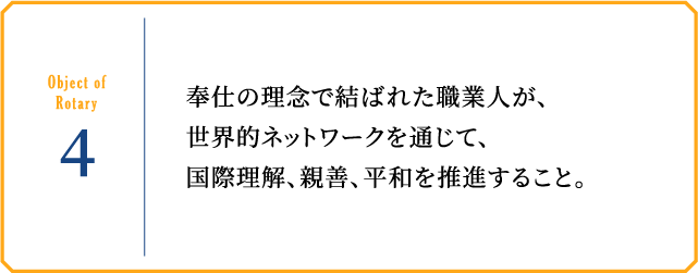 Object of Rotary4 奉仕の理念で結ばれた職業人が、世界的ネットワークを通じて、国際理解、親善、平和を推進すること。